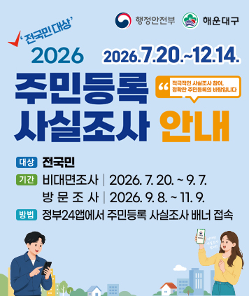 행정안전부 해운대구

전국민대상 2026 주민등록 사실조사
2026.7.20.~12.14.

대상 : 전국민
기간 : 비대면조사 2026.7.20.~9.7. 대면조사 2026.9.8.~11.9.
방법 : 정부24앱에서 주민등록 사실조사 배너 접속