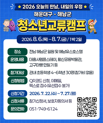 2026 오늘의 만남, 내일의 우정
해운대구- 해남군
청소년교류캠프

캠프기간: 2026. 8. 6.(목) ~ 8. 7.(금) / 1박 2일
장소: 전남 해남군 일원 및 해남유스호스텔
운영내용: 대흥사템플스테이, 황산공룡박물관, 고구마빵 만들기 등
참가대상: 관내 초등학생 4~6학년 30명(참가비 없음)
신청방법: QR코드 신청, 이메일, 팩스로 접수(유선접수 불가)
신청기간: 2026. 7. 22.(수) ~ 7. 27.(월)
신청서류: 참가신청서, 보호자동의서 등
문의전화: 051-749-6124
QR코드(신청페이지): https://form.naver.com/response/4rLKV33mqpG