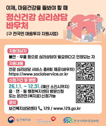 이제, 마음건강을 돌봐야 할 때
정신건강 심리상담 바우처 (구 전국민 마음투자 지원사업)

지원대상자 : 불안ㆍ우울 등으로 심리상담이 필요하다고 인정되는 자
지원내용 : 전문 심리상담 서비스 총8회 제공(바우처)
QR코드 링크주소(지원내용)
https://www.socialservice.or.kr:444/user/htmlEditor/view2.do?p_sn=71
신청기간 및 방법 : 26.1.1. ~ 12.31.(예산 소진시까지) 읍ㆍ면ㆍ동 행정복지센터 방문신청 또는 온라인(복지로)신청가능
QR코드 링크주소(온라인복지로 신청)
https://www.bokjiro.go.kr/ssis-tbu/index.do
문의 : 보건복지상담센터/129/www.129.go.kr

보건복지부
국민건강보험
한국사회보장정보원