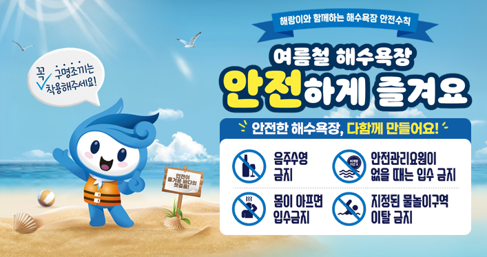해랑이와 함께하는 해수욕장 안전수칙
여름철 해수욕장 안전하게 즐겨요

구명조끼는 꼭 착용해주세요!
안전이 즐거운 바다의 첫걸음!

안전한 해숭교장, 다함께 만들어요!

음주수영 금지
몸이 아프면 입수금지
안전관리요원히 없을 때는 입수 금지
지정된 물놀이구역 이탈 금지