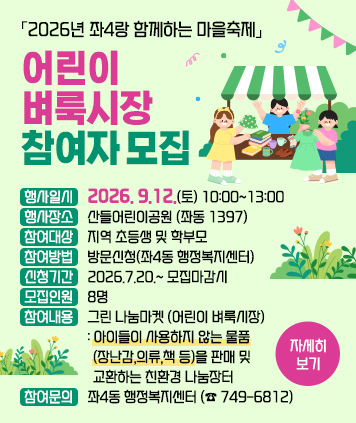 「2026년 좌4랑 함께하는 마을축제」 어린이 벼룩시장 참여자 모집

행사일시 : 2026. 9.12.(토) 10:00~13:00
행사장소 : 산들어린이공원 (좌동 1397)
참여대상 : 지역 초등생 및 학부모
참여방법 : 방문신청(좌4동 행정복지센터)
신청기간 : 2026.7.20.~ 모집마감시
모집인원 : 8명
참여내용 : 그린 나눔마켓 (어린이 벼룩시장)
- 아이들이 사용하지 않는 물품(장난감,의류,책 등)을 판매 및 교환하는 친환경 나눔장터
참여문의 : 좌4동 행정복지센터 (☎ 749-6812)
