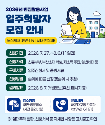 2026년 빈집활용사업 입주희망자 모집 안내
모집세대 : 반송1동 1세대(방 2개)
신청기간 : 2026. 7. 27. ~ 8. 6.(11일간)
신청자격 : 신혼부부, 부산소재 학생, 저소득 주민, 일반세대 등
구비서류 : 입주신청서 및 증빙서류
선정방법 : 순위에 따른 선정(동순위 시 추첨)
결과발표 : 2026. 8. 7. 개별통보(유선, 메시지 등)
접수방법 : 우편·방문접수(사전 문의바람)
문의사항 : 해운대구청 건축과 (☎749-6161)
※ 임대주택 현황, 신청서식 등 자세한 사항은 고시공고 확인