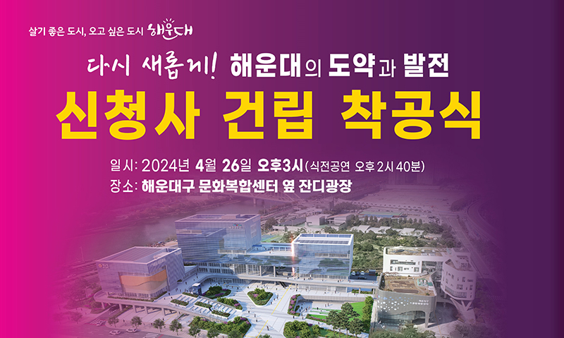 살기 좋은 도시 오고 싶은 도시 해운대<br/>        다시 새롭게! 해운대의 도약과 발전 신청사 건립 착공식<br/>        일시: 4.26.금 오후3시 (식전공연 오후2시 40분)<br/>        장소: 해운대구 문화복합센터 옆 잔디광장
